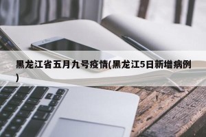 黑龙江省五月九号疫情(黑龙江5日新增病例)