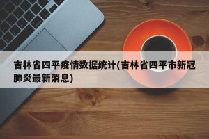 吉林省四平疫情数据统计(吉林省四平市新冠肺炎最新消息)