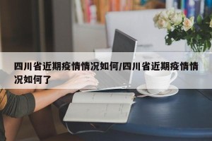 四川省近期疫情情况如何/四川省近期疫情情况如何了