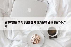 吉林省疫情与其他省对比/吉林省疫情严不严重