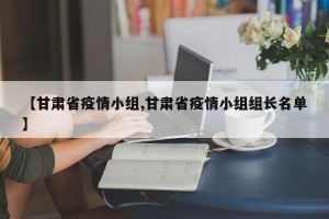 【甘肃省疫情小组,甘肃省疫情小组组长名单】