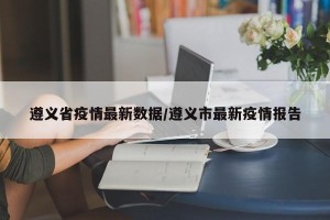 遵义省疫情最新数据/遵义市最新疫情报告