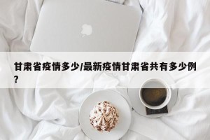 甘肃省疫情多少/最新疫情甘肃省共有多少例?