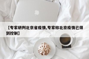 【专家研判北京省疫情,专家称北京疫情已得到控制】