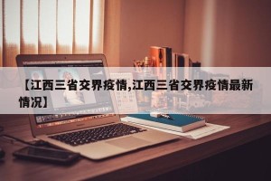 【江西三省交界疫情,江西三省交界疫情最新情况】