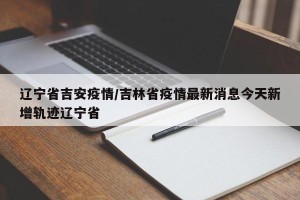 辽宁省吉安疫情/吉林省疫情最新消息今天新增轨迹辽宁省