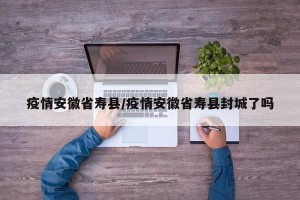 疫情安徽省寿县/疫情安徽省寿县封城了吗