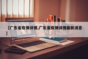 【广东省疫情详情,广东省疫情详情最新消息】