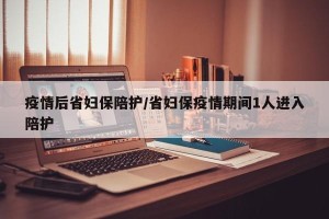 疫情后省妇保陪护/省妇保疫情期间1人进入陪护