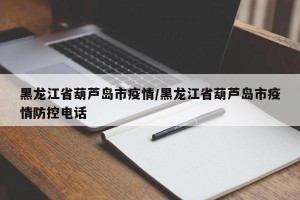黑龙江省葫芦岛市疫情/黑龙江省葫芦岛市疫情防控电话