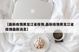 【最新疫情黑龙江省疫情,最新疫情黑龙江省疫情最新消息】