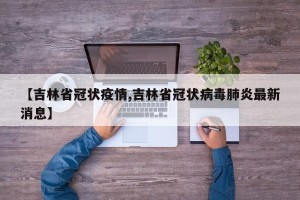 【吉林省冠状疫情,吉林省冠状病毒肺炎最新消息】