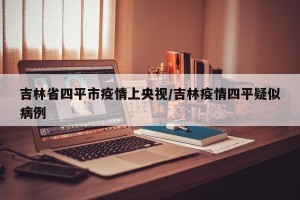 吉林省四平市疫情上央视/吉林疫情四平疑似病例