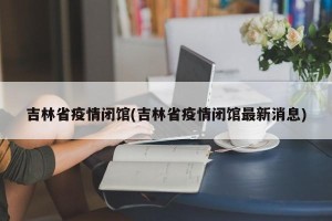 吉林省疫情闭馆(吉林省疫情闭馆最新消息)