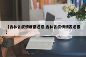 【吉林省疫情疫情通报,吉林省疫情情况通报】