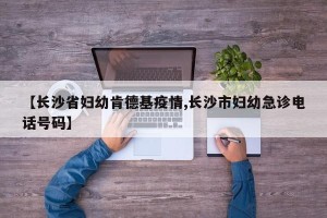 【长沙省妇幼肯德基疫情,长沙市妇幼急诊电话号码】