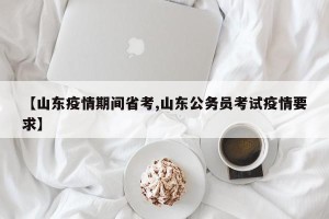 【山东疫情期间省考,山东公务员考试疫情要求】