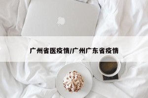 广州省医疫情/广州广东省疫情