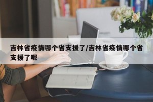 吉林省疫情哪个省支援了/吉林省疫情哪个省支援了呢