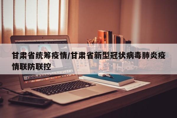 甘肃省统筹疫情/甘肃省新型冠状病毒肺炎疫情联防联控